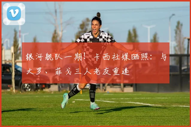 银河舰队一期！卡西社媒晒照：与大罗、菲戈三人老友重逢